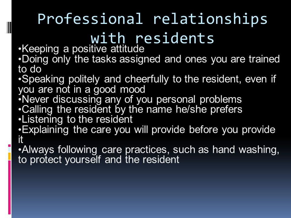 Professional relationships with residents Keeping a positive attitude Doing only the tasks assigned and ones you are trained to do Speaking politely and cheerfully to the resident, even if you are not in a good mood Never discussing any of you personal problems Calling the resident by the name he/she prefers Listening to the resident Explaining the care you will provide before you provide it Always following care practices, such as hand washing, to protect yourself and the resident