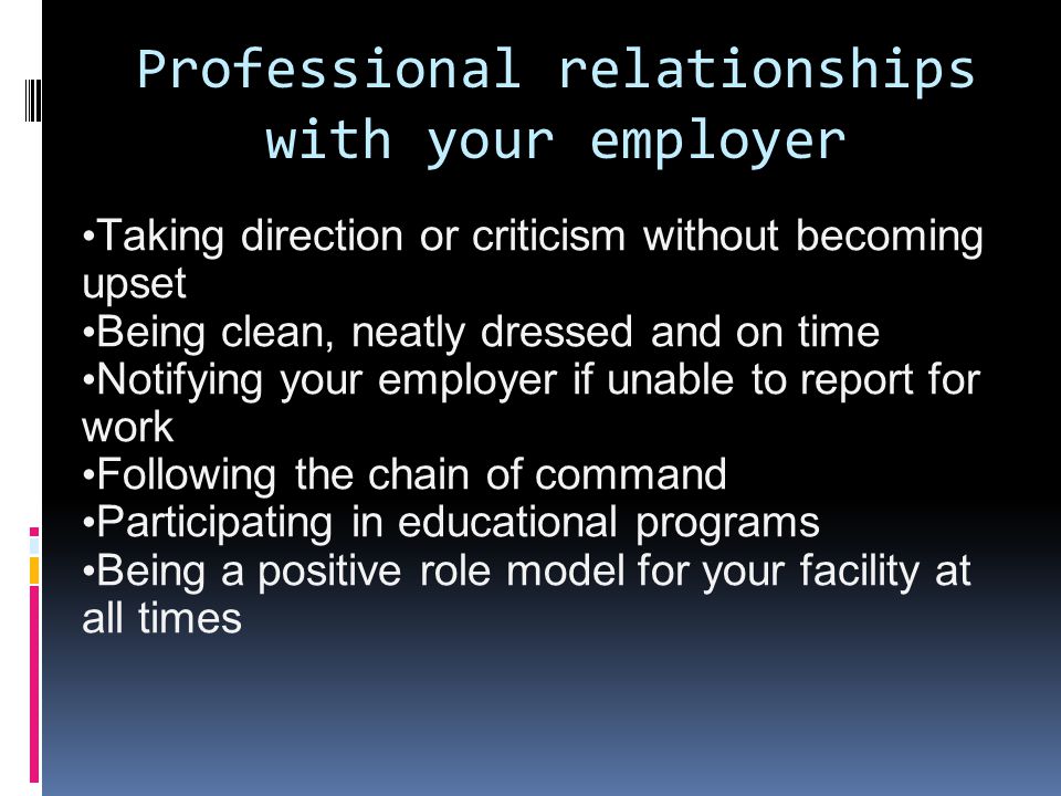 Professional relationships with your employer Taking direction or criticism without becoming upset Being clean, neatly dressed and on time Notifying your employer if unable to report for work Following the chain of command Participating in educational programs Being a positive role model for your facility at all times