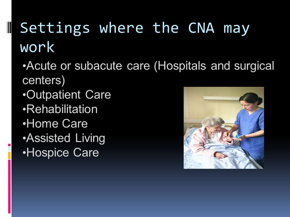 Settings where the CNA may work Acute or subacute care (Hospitals and surgical centers) Outpatient Care Rehabilitation Home Care Assisted Living Hospice Care