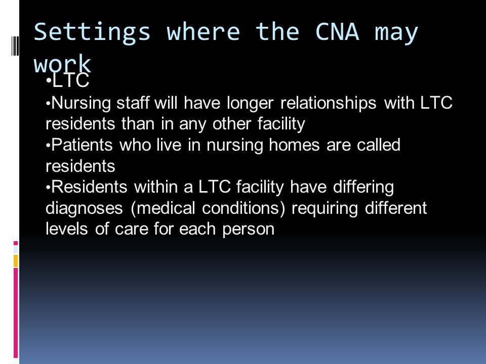Settings where the CNA may work LTC Nursing staff will have longer relationships with LTC residents than in any other facility Patients who live in nursing homes are called residents Residents within a LTC facility have differing diagnoses (medical conditions) requiring different levels of care for each person