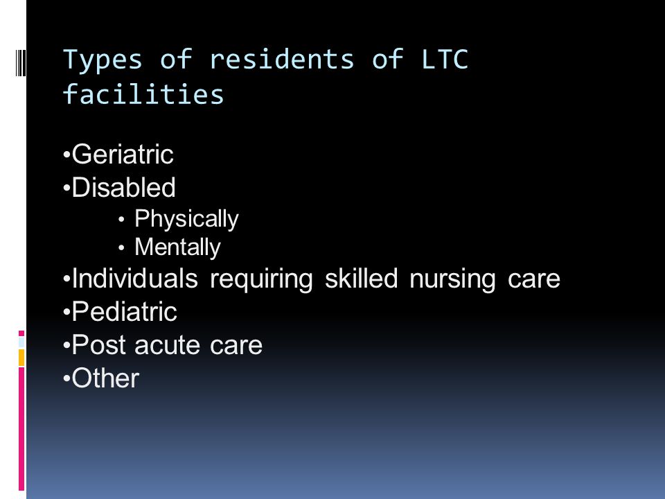 Types of residents of LTC facilities Geriatric Disabled Physically Mentally Individuals requiring skilled nursing care Pediatric Post acute care Other