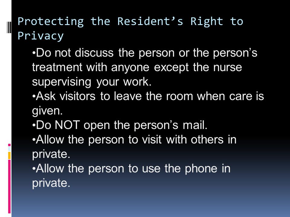 Protecting the Resident’s Right to Privacy Do not discuss the person or the person’s treatment with anyone except the nurse supervising your work.