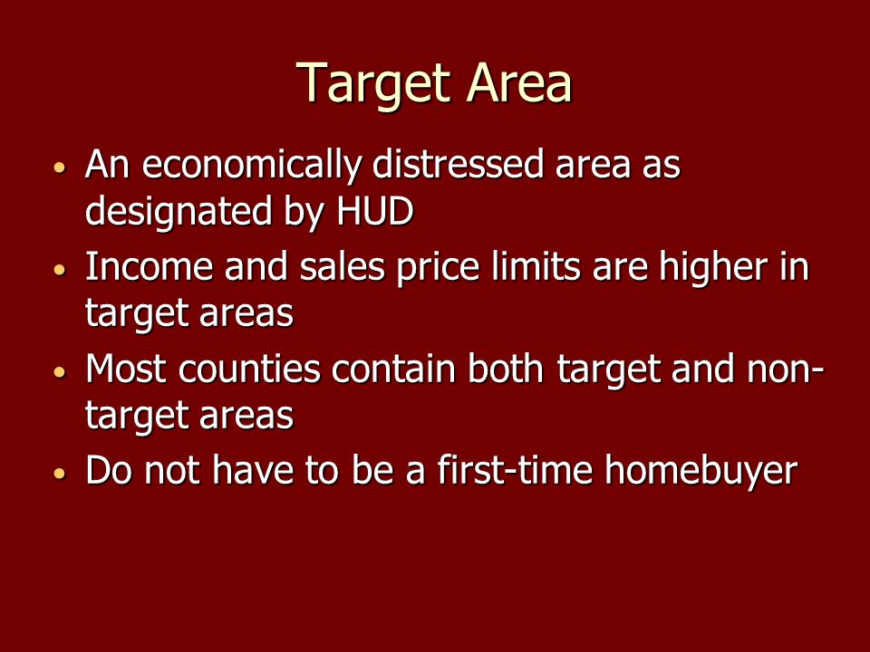 Target Area An economically distressed area as designated by HUD An economically distressed area as designated by HUD Income and sales price limits are higher in target areas Income and sales price limits are higher in target areas Most counties contain both target and non- target areas Most counties contain both target and non- target areas Do not have to be a first-time homebuyer Do not have to be a first-time homebuyer