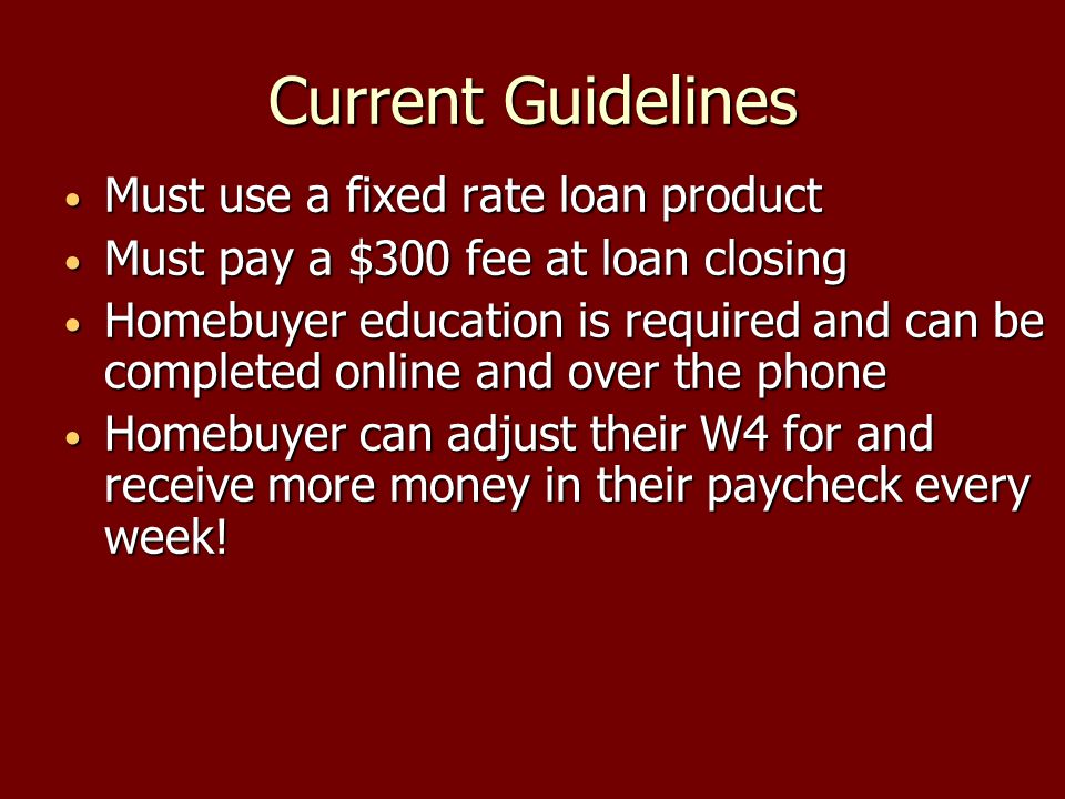 Current Guidelines Must use a fixed rate loan product Must use a fixed rate loan product Must pay a $300 fee at loan closing Must pay a $300 fee at loan closing Homebuyer education is required and can be completed online and over the phone Homebuyer education is required and can be completed online and over the phone Homebuyer can adjust their W4 for and receive more money in their paycheck every week.