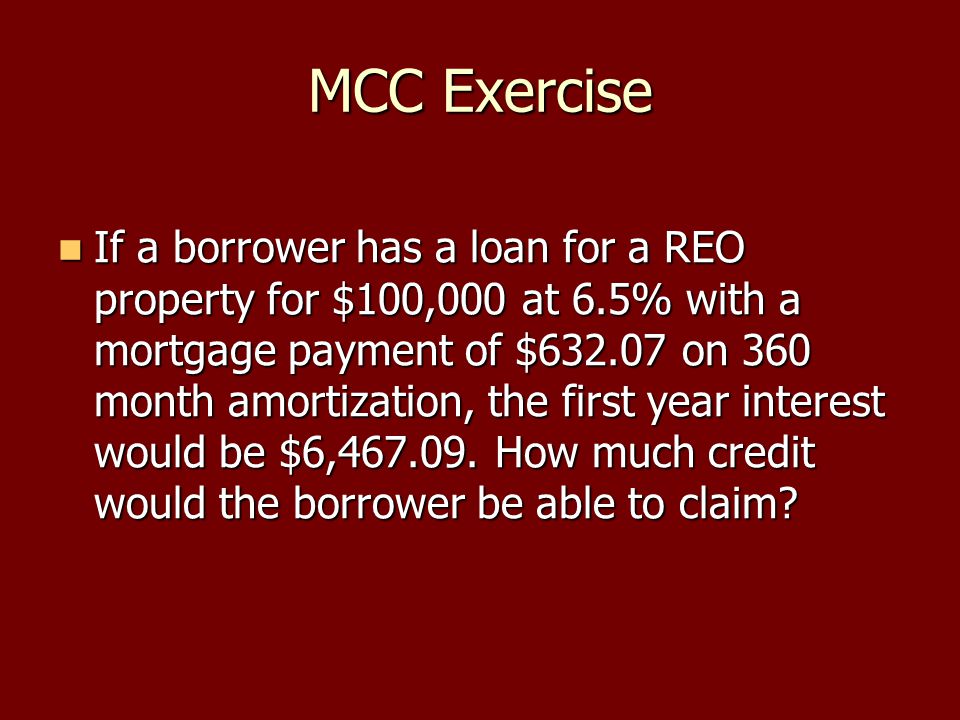 MCC Exercise If a borrower has a loan for a REO property for $100,000 at 6.5% with a mortgage payment of $ on 360 month amortization, the first year interest would be $6,