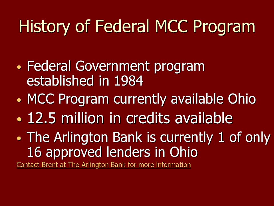 History of Federal MCC Program Federal Government program established in 1984 Federal Government program established in 1984 MCC Program currently available Ohio MCC Program currently available Ohio 12.5 million in credits available 12.5 million in credits available The Arlington Bank is currently 1 of only 16 approved lenders in Ohio The Arlington Bank is currently 1 of only 16 approved lenders in Ohio Contact Brent at The Arlington Bank for more information Contact Brent at The Arlington Bank for more information