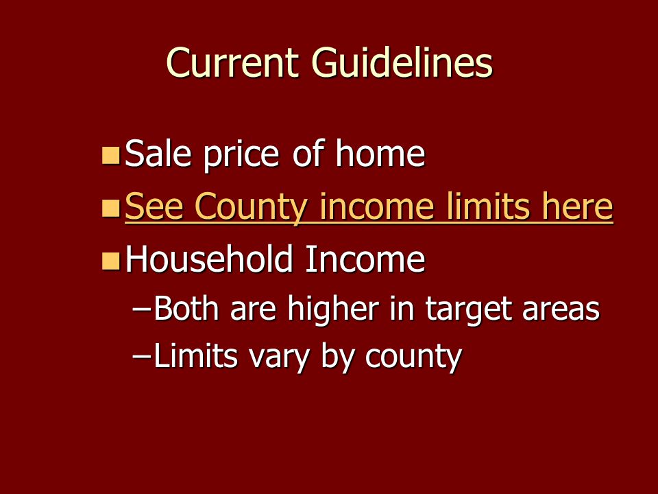 Current Guidelines Sale price of home Sale price of home See County income limits here See County income limits here See County income limits here See County income limits here Household Income Household Income –Both are higher in target areas –Limits vary by county