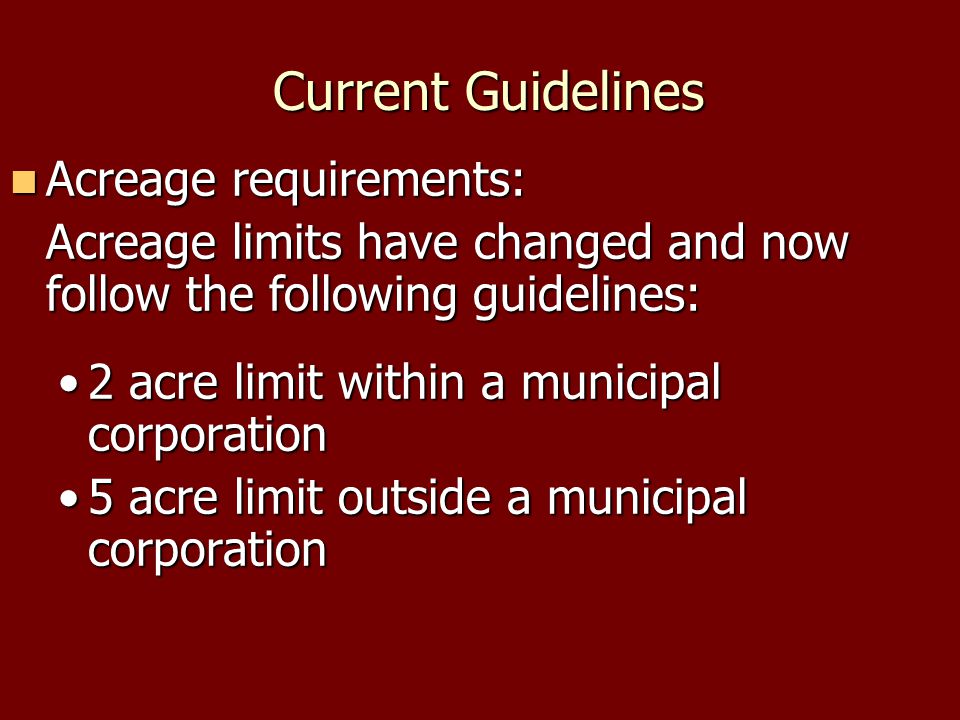 Current Guidelines Current Guidelines Acreage requirements: Acreage requirements: Acreage limits have changed and now follow the following guidelines: 2 acre limit within a municipal corporation2 acre limit within a municipal corporation 5 acre limit outside a municipal corporation5 acre limit outside a municipal corporation