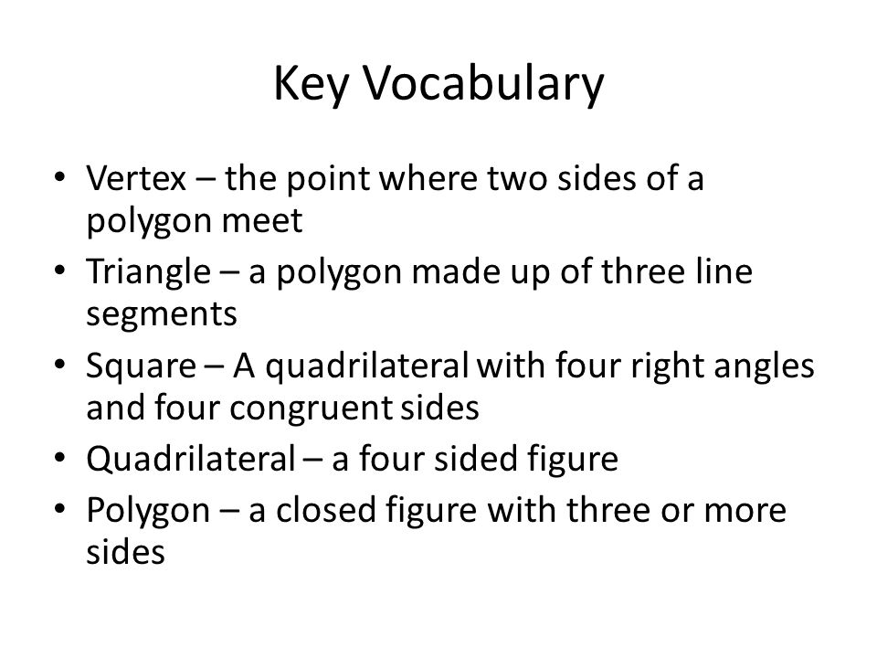 Key Vocabulary Vertex – the point where two sides of a polygon meet Triangle – a polygon made up of three line segments Square – A quadrilateral with four right angles and four congruent sides Quadrilateral – a four sided figure Polygon – a closed figure with three or more sides