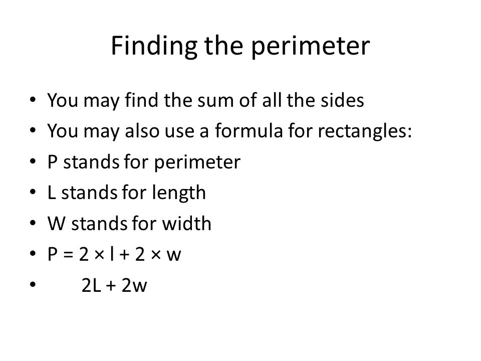 Finding the perimeter You may find the sum of all the sides You may also use a formula for rectangles: P stands for perimeter L stands for length W stands for width P = 2 × l + 2 × w 2L + 2w