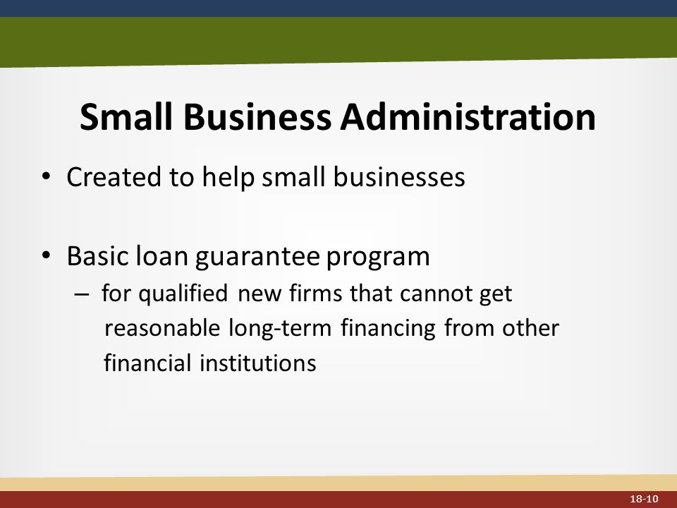 Small Business Administration Created to help small businesses Basic loan guarantee program – for qualified new firms that cannot get reasonable long-term financing from other financial institutions 18-10