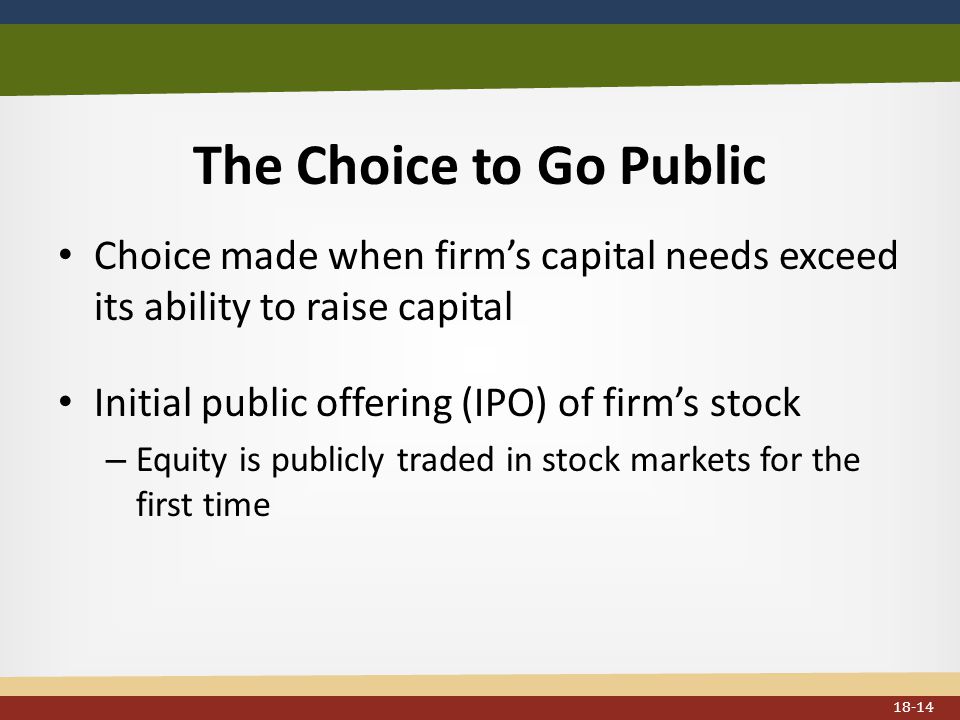The Choice to Go Public Choice made when firm’s capital needs exceed its ability to raise capital Initial public offering (IPO) of firm’s stock – Equity is publicly traded in stock markets for the first time 18-14