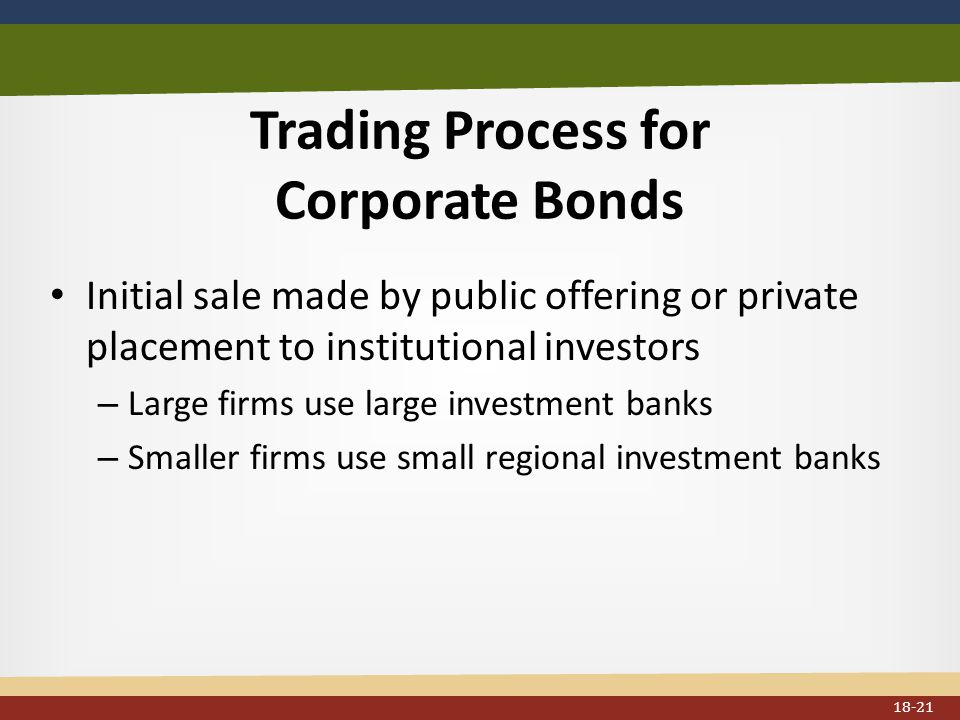 Trading Process for Corporate Bonds Initial sale made by public offering or private placement to institutional investors – Large firms use large investment banks – Smaller firms use small regional investment banks 18-21