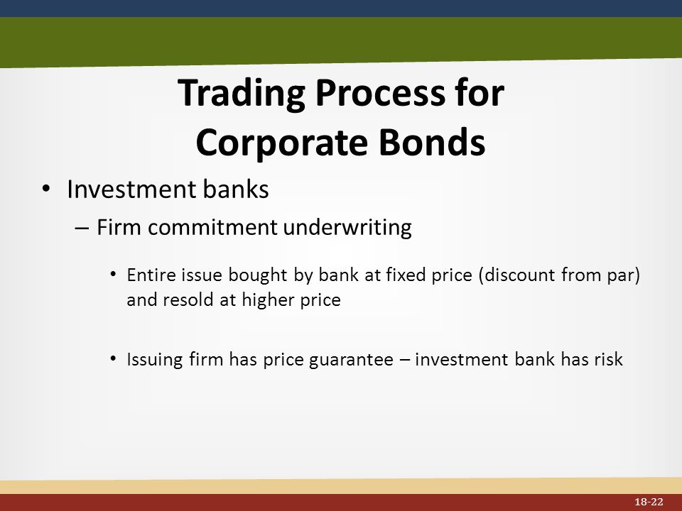 Trading Process for Corporate Bonds Investment banks – Firm commitment underwriting Entire issue bought by bank at fixed price (discount from par) and resold at higher price Issuing firm has price guarantee – investment bank has risk 18-22
