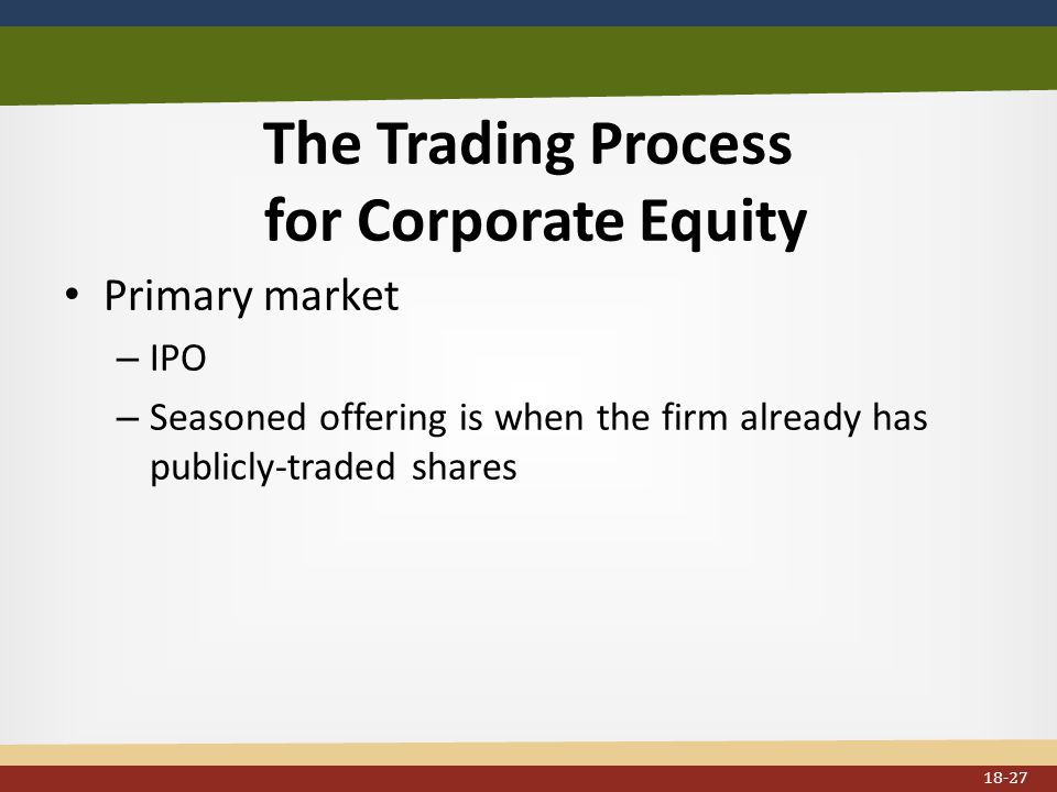 The Trading Process for Corporate Equity Primary market – IPO – Seasoned offering is when the firm already has publicly-traded shares 18-27