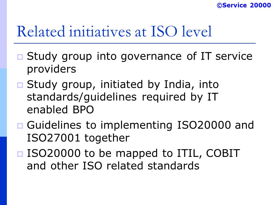 ©Service Related initiatives at ISO level  Study group into governance of IT service providers  Study group, initiated by India, into standards/guidelines required by IT enabled BPO  Guidelines to implementing ISO20000 and ISO27001 together  ISO20000 to be mapped to ITIL, COBIT and other ISO related standards