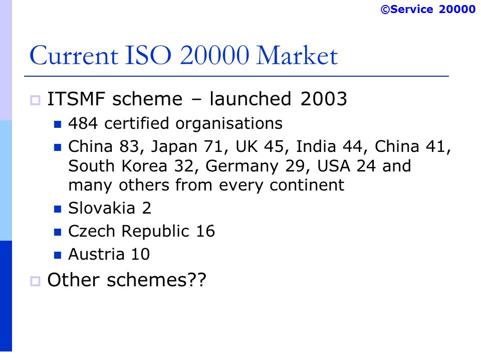 ©Service Current ISO Market  ITSMF scheme – launched certified organisations China 83, Japan 71, UK 45, India 44, China 41, South Korea 32, Germany 29, USA 24 and many others from every continent Slovakia 2 Czech Republic 16 Austria 10  Other schemes
