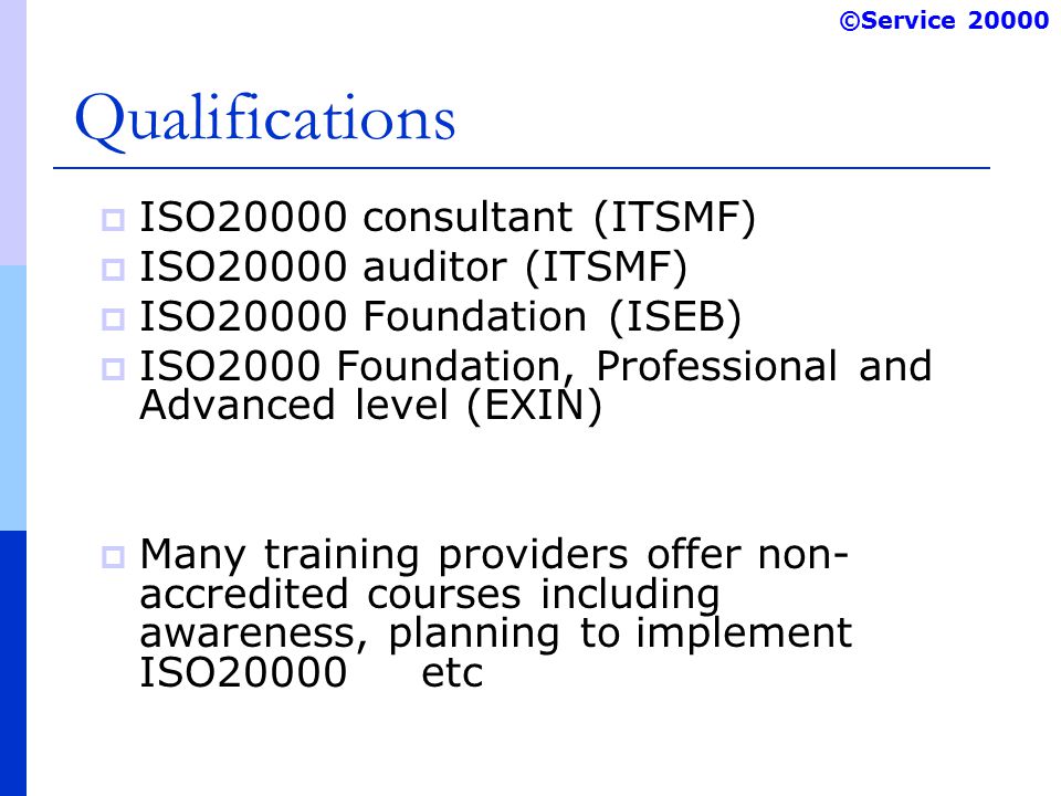 ©Service Qualifications  ISO20000 consultant (ITSMF)  ISO20000 auditor (ITSMF)  ISO20000 Foundation (ISEB)  ISO2000 Foundation, Professional and Advanced level (EXIN)  Many training providers offer non- accredited courses including awareness, planning to implement ISO20000 etc
