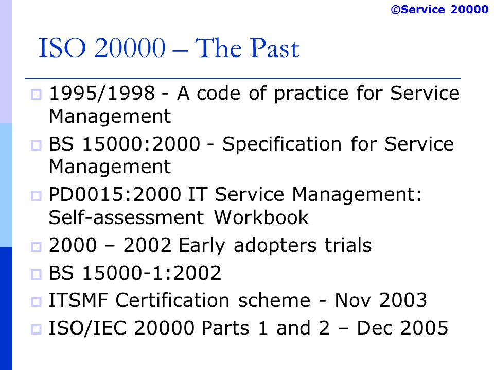 ©Service ISO – The Past  1995/ A code of practice for Service Management  BS 15000: Specification for Service Management  PD0015:2000 IT Service Management: Self-assessment Workbook  2000 – 2002 Early adopters trials  BS :2002  ITSMF Certification scheme - Nov 2003  ISO/IEC Parts 1 and 2 – Dec 2005