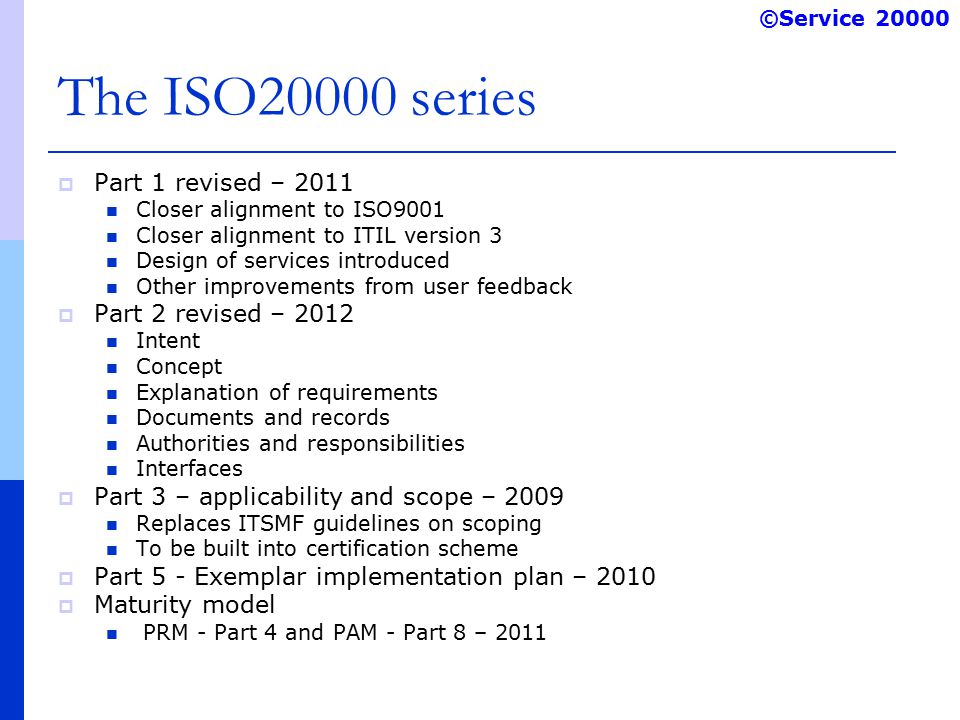 ©Service The ISO20000 series  Part 1 revised – 2011 Closer alignment to ISO9001 Closer alignment to ITIL version 3 Design of services introduced Other improvements from user feedback  Part 2 revised – 2012 Intent Concept Explanation of requirements Documents and records Authorities and responsibilities Interfaces  Part 3 – applicability and scope – 2009 Replaces ITSMF guidelines on scoping To be built into certification scheme  Part 5 - Exemplar implementation plan – 2010  Maturity model PRM - Part 4 and PAM - Part 8 – 2011