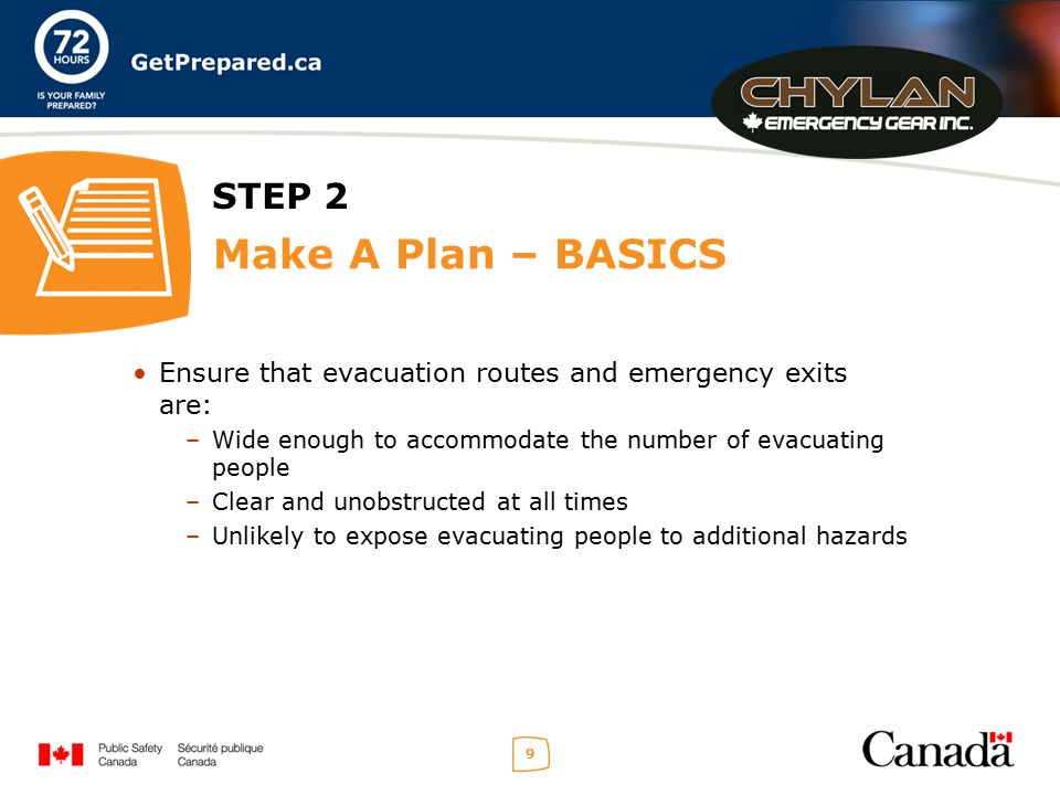 9 STEP 2 Make A Plan – BASICS Ensure that evacuation routes and emergency exits are: –Wide enough to accommodate the number of evacuating people –Clear and unobstructed at all times –Unlikely to expose evacuating people to additional hazards