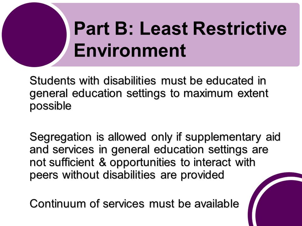 Part B: Least Restrictive Environment Students with disabilities must be educated in general education settings to maximum extent possible Segregation is allowed only if supplementary aid and services in general education settings are not sufficient & opportunities to interact with peers without disabilities are provided Continuum of services must be available
