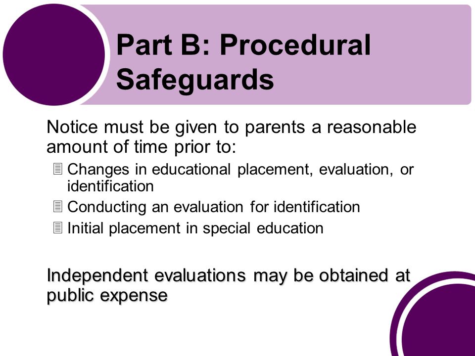 Part B: Procedural Safeguards Notice must be given to parents a reasonable amount of time prior to: 3Changes in educational placement, evaluation, or identification 3Conducting an evaluation for identification 3Initial placement in special education Independent evaluations may be obtained at public expense