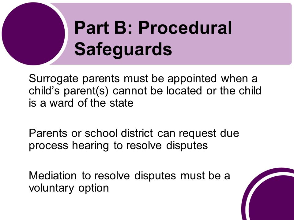 Part B: Procedural Safeguards Surrogate parents must be appointed when a child’s parent(s) cannot be located or the child is a ward of the state Parents or school district can request due process hearing to resolve disputes Mediation to resolve disputes must be a voluntary option