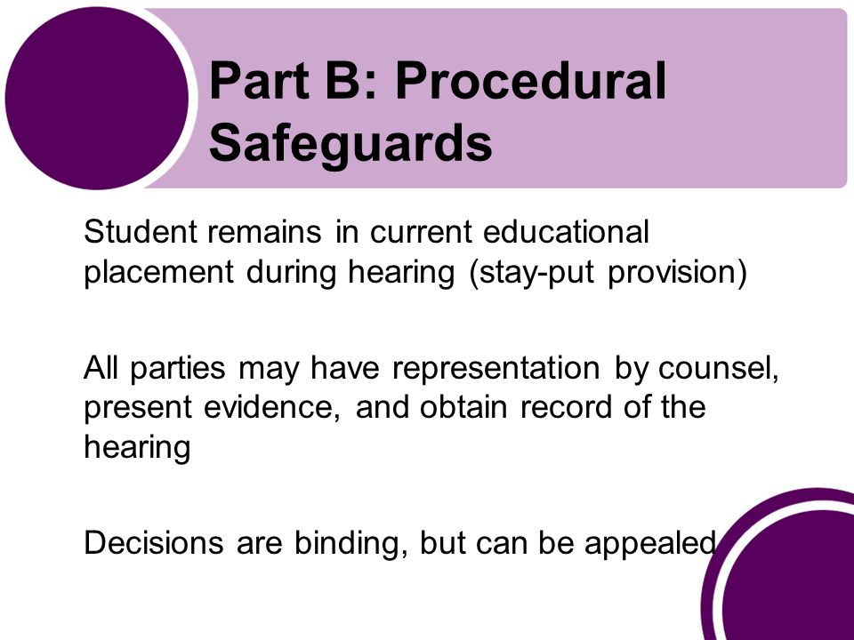 Part B: Procedural Safeguards Student remains in current educational placement during hearing (stay-put provision) All parties may have representation by counsel, present evidence, and obtain record of the hearing Decisions are binding, but can be appealed