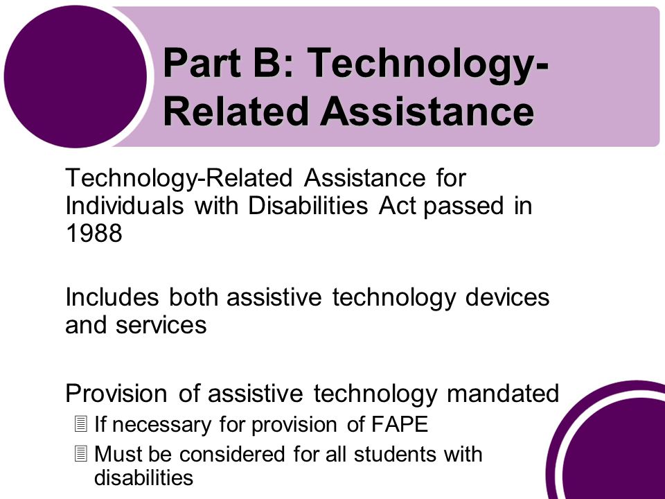 Part B: Technology- Related Assistance Technology-Related Assistance for Individuals with Disabilities Act passed in 1988 Includes both assistive technology devices and services Provision of assistive technology mandated 3If necessary for provision of FAPE 3Must be considered for all students with disabilities