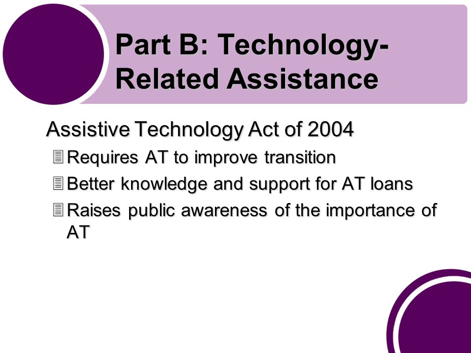 Part B: Technology- Related Assistance Assistive Technology Act of Requires AT to improve transition 3Better knowledge and support for AT loans 3Raises public awareness of the importance of AT