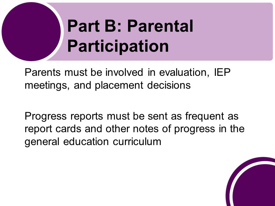 Part B: Parental Participation Parents must be involved in evaluation, IEP meetings, and placement decisions Progress reports must be sent as frequent as report cards and other notes of progress in the general education curriculum