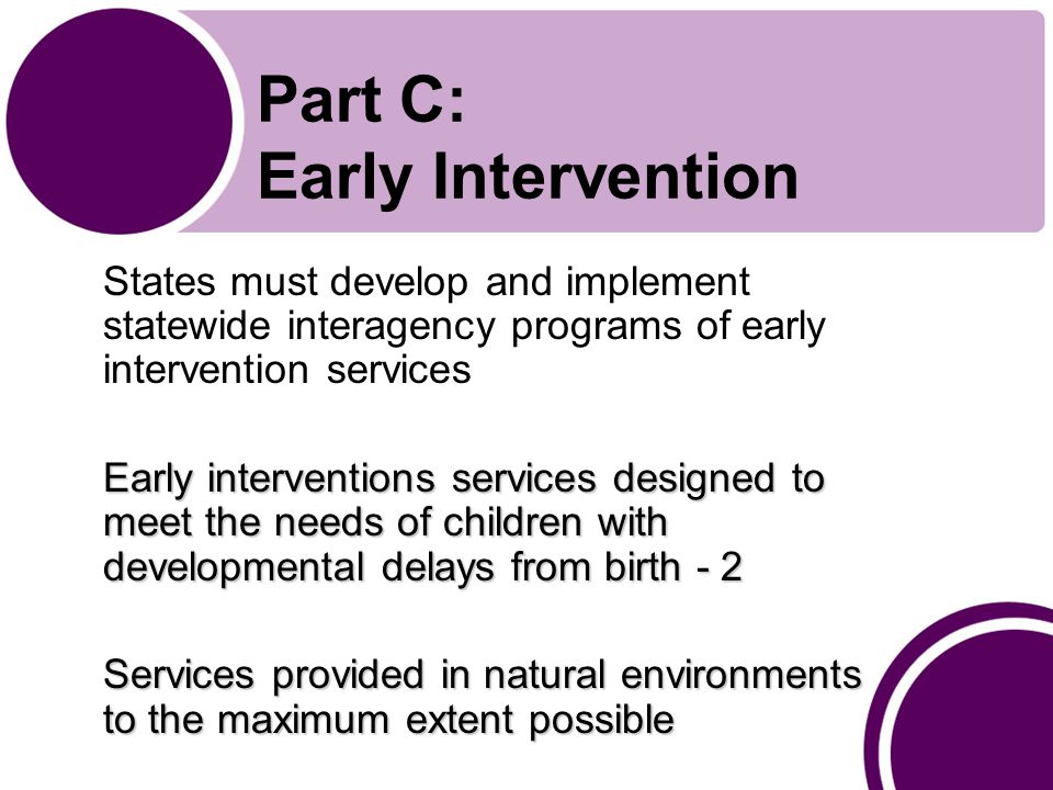 Part C: Early Intervention States must develop and implement statewide interagency programs of early intervention services Early interventions services designed to meet the needs of children with developmental delays from birth - 2 Services provided in natural environments to the maximum extent possible