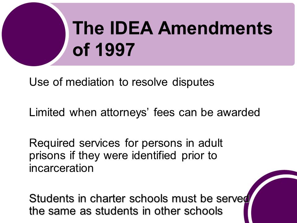 The IDEA Amendments of 1997 Use of mediation to resolve disputes Limited when attorneys’ fees can be awarded Required services for persons in adult prisons if they were identified prior to incarceration Students in charter schools must be served the same as students in other schools