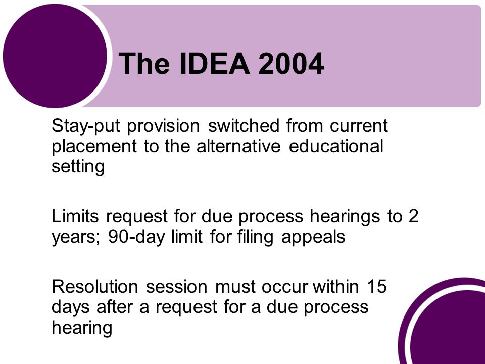 The IDEA 2004 Stay-put provision switched from current placement to the alternative educational setting Limits request for due process hearings to 2 years; 90-day limit for filing appeals Resolution session must occur within 15 days after a request for a due process hearing