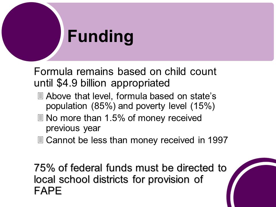 Funding Formula remains based on child count until $4.9 billion appropriated 3Above that level, formula based on state’s population (85%) and poverty level (15%) 3No more than 1.5% of money received previous year 3Cannot be less than money received in % of federal funds must be directed to local school districts for provision of FAPE