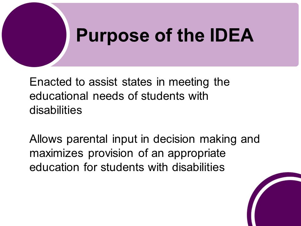 Purpose of the IDEA Enacted to assist states in meeting the educational needs of students with disabilities Allows parental input in decision making and maximizes provision of an appropriate education for students with disabilities
