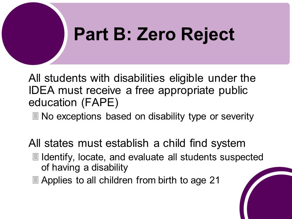 Part B: Zero Reject All students with disabilities eligible under the IDEA must receive a free appropriate public education (FAPE) 3No exceptions based on disability type or severity All states must establish a child find system 3Identify, locate, and evaluate all students suspected of having a disability 3Applies to all children from birth to age 21