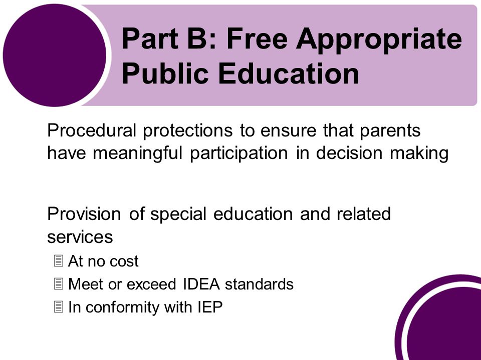 Part B: Free Appropriate Public Education Procedural protections to ensure that parents have meaningful participation in decision making Provision of special education and related services 3At no cost 3Meet or exceed IDEA standards 3In conformity with IEP