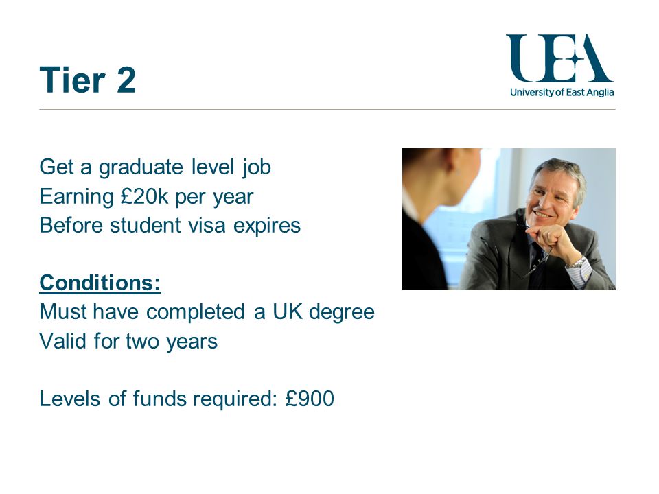 Tier 2 Get a graduate level job Earning £20k per year Before student visa expires Conditions: Must have completed a UK degree Valid for two years Levels of funds required: £900