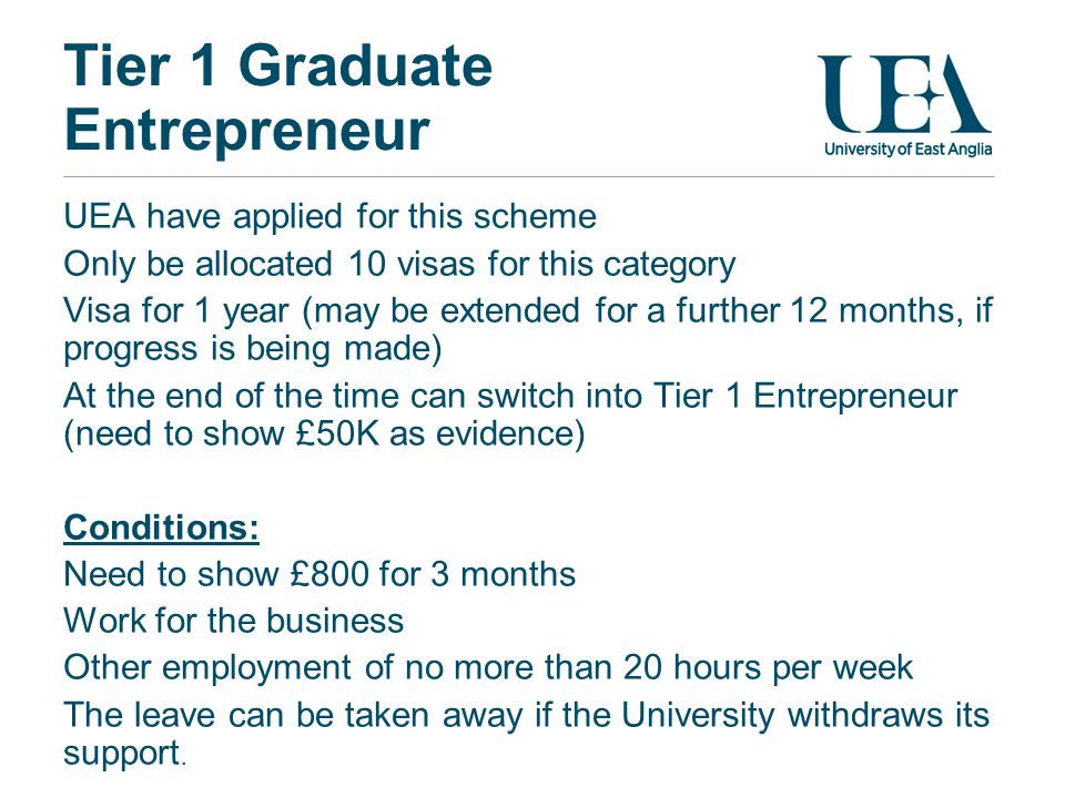 Tier 1 Graduate Entrepreneur UEA have applied for this scheme Only be allocated 10 visas for this category Visa for 1 year (may be extended for a further 12 months, if progress is being made) At the end of the time can switch into Tier 1 Entrepreneur (need to show £50K as evidence) Conditions: Need to show £800 for 3 months Work for the business Other employment of no more than 20 hours per week The leave can be taken away if the University withdraws its support.