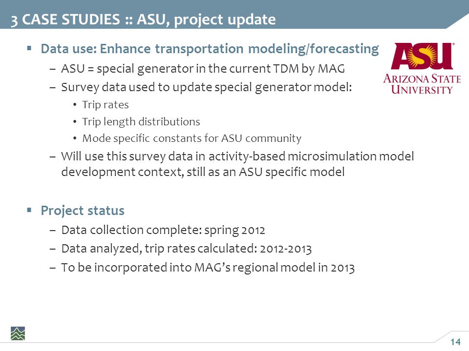 14  Data use: Enhance transportation modeling/forecasting –ASU = special generator in the current TDM by MAG –Survey data used to update special generator model: Trip rates Trip length distributions Mode specific constants for ASU community –Will use this survey data in activity-based microsimulation model development context, still as an ASU specific model  Project status –Data collection complete: spring 2012 –Data analyzed, trip rates calculated: –To be incorporated into MAG’s regional model in CASE STUDIES :: ASU, project update