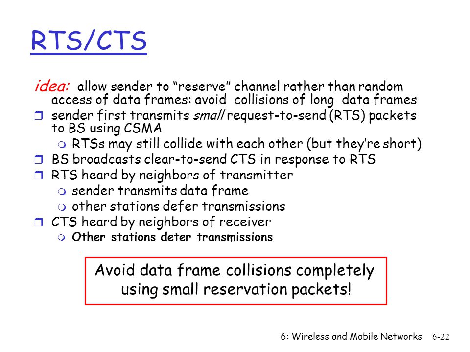 6: Wireless and Mobile Networks6-22 RTS/CTS idea: allow sender to reserve channel rather than random access of data frames: avoid collisions of long data frames r sender first transmits small request-to-send (RTS) packets to BS using CSMA m RTSs may still collide with each other (but they’re short) r BS broadcasts clear-to-send CTS in response to RTS r RTS heard by neighbors of transmitter m sender transmits data frame m other stations defer transmissions r CTS heard by neighbors of receiver m Other stations deter transmissions Avoid data frame collisions completely using small reservation packets!