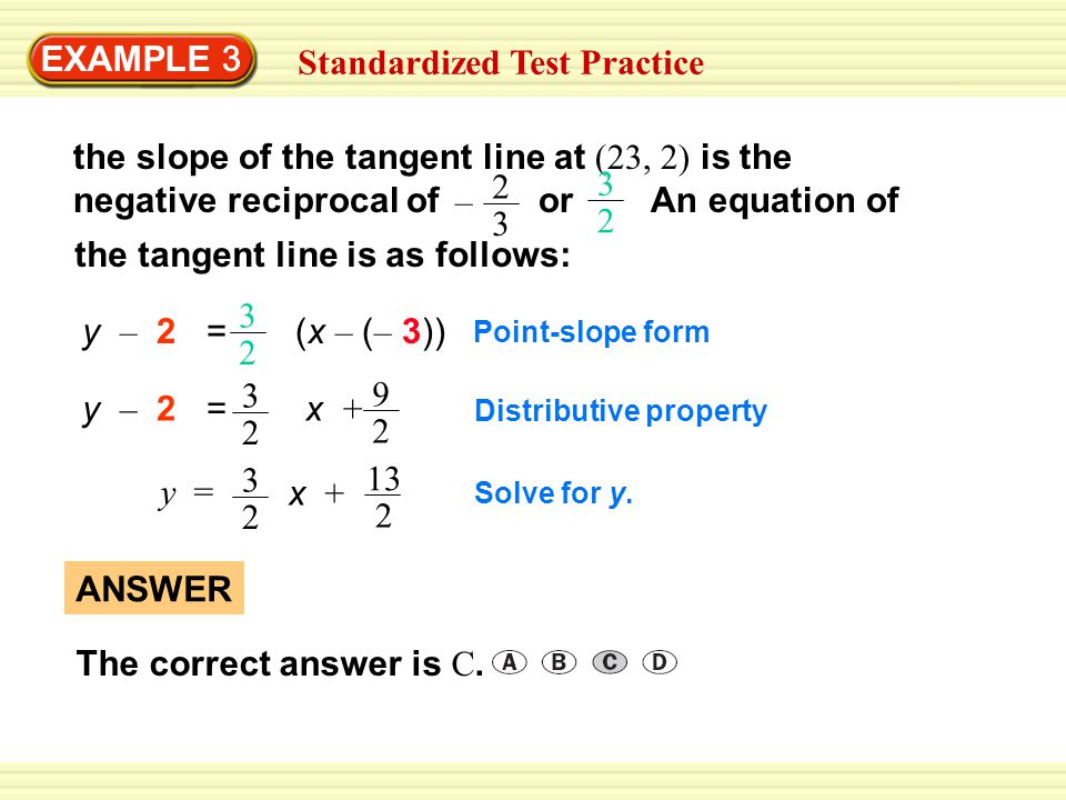 EXAMPLE 3 Standardized Test Practice 2 3 – the slope of the tangent line at (23, 2) is the negative reciprocal of or An equation of 3 2 the tangent line is as follows: y – 2 = (x – ( – 3)) 3 2 Point-slope form 3 2 y – 2 = x Distributive property y = x + Solve for y.