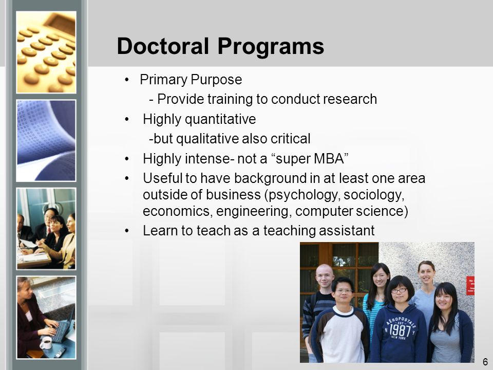 Doctoral Programs Primary Purpose - Provide training to conduct research Highly quantitative -but qualitative also critical Highly intense- not a super MBA Useful to have background in at least one area outside of business (psychology, sociology, economics, engineering, computer science) Learn to teach as a teaching assistant 6
