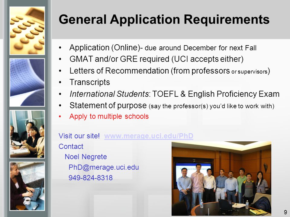 General Application Requirements Application (Online)- due around December for next Fall GMAT and/or GRE required (UCI accepts either) Letters of Recommendation (from professors or supervisors ) Transcripts International Students: TOEFL & English Proficiency Exam Statement of purpose (say the professor(s) you’d like to work with) Apply to multiple schools Visit our site.