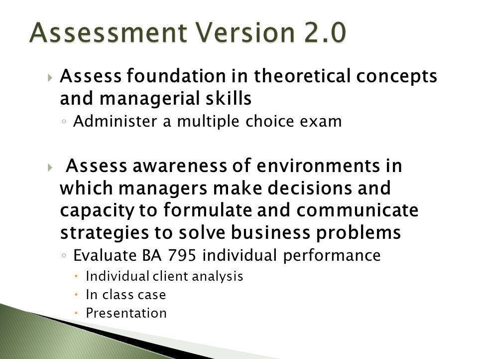 Assess foundation in theoretical concepts and managerial skills ◦ Administer a multiple choice exam  Assess awareness of environments in which managers make decisions and capacity to formulate and communicate strategies to solve business problems ◦ Evaluate BA 795 individual performance  Individual client analysis  In class case  Presentation