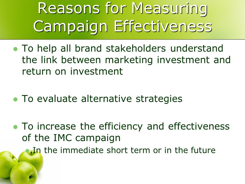 Reasons for Measuring Campaign Effectiveness To help all brand stakeholders understand the link between marketing investment and return on investment To evaluate alternative strategies To increase the efficiency and effectiveness of the IMC campaign In the immediate short term or in the future