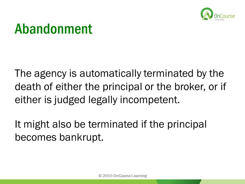 Abandonment The agency is automatically terminated by the death of either the principal or the broker, or if either is judged legally incompetent.