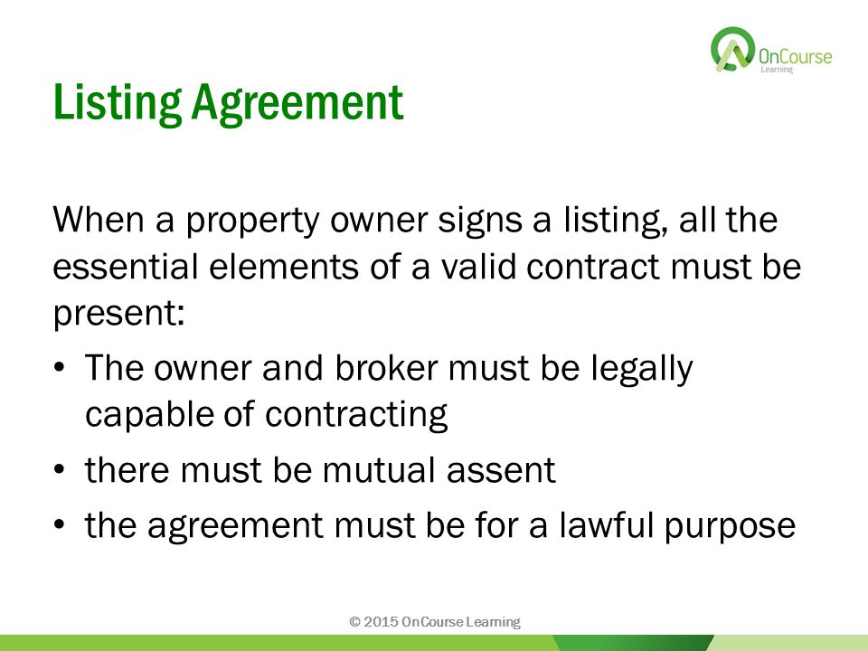 Listing Agreement When a property owner signs a listing, all the essential elements of a valid contract must be present: The owner and broker must be legally capable of contracting there must be mutual assent the agreement must be for a lawful purpose © 2015 OnCourse Learning